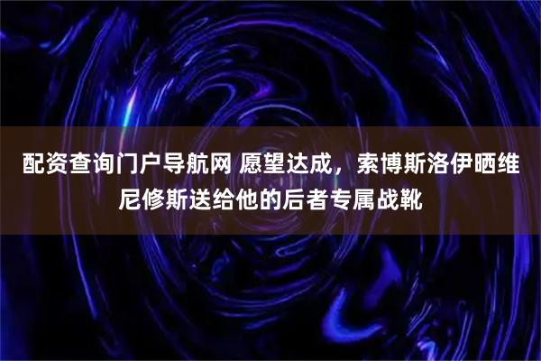 配资查询门户导航网 愿望达成，索博斯洛伊晒维尼修斯送给他的后者专属战靴