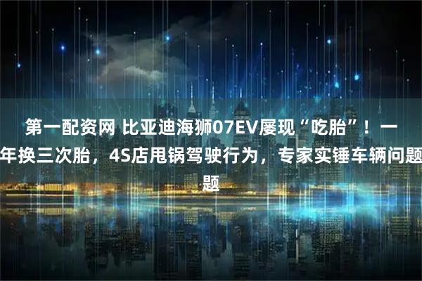 第一配资网 比亚迪海狮07EV屡现“吃胎”！一年换三次胎，4S店甩锅驾驶行为，专家实锤车辆问题