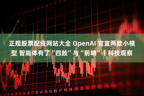 正规股票配资网站大全 OpenAI 官宣两款小模型 智能体有了“四肢”与“前哨”丨科技观察