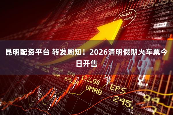 昆明配资平台 转发周知！2026清明假期火车票今日开售